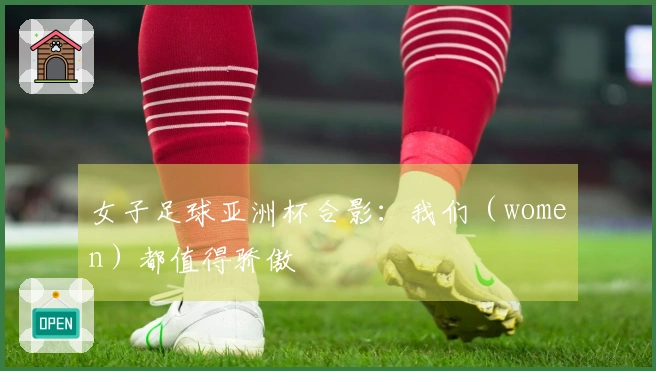 女子足球亚洲杯合影：我们（women）都值得骄傲