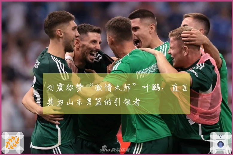 刘震称赞“激情大师”叶鹏，直言其为山东男篮的引领者