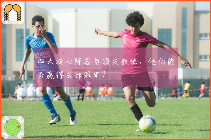 四大核心阵容与顶尖教练，他们能否赢得东部冠军？