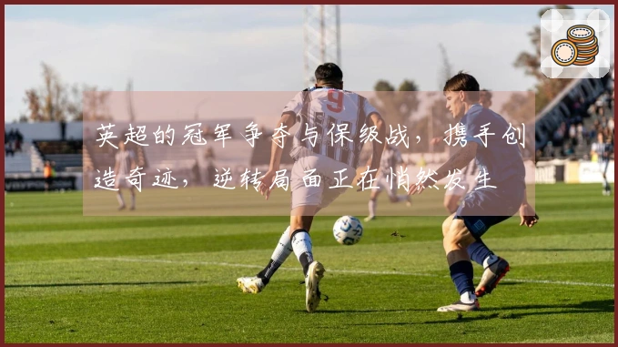 英超的冠军争夺与保级战，携手创造奇迹，逆转局面正在悄然发生