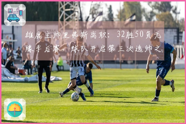 雄鹿主帅里弗斯离职：32胜50负无缘季后赛，球队开启第三次选帅之旅
