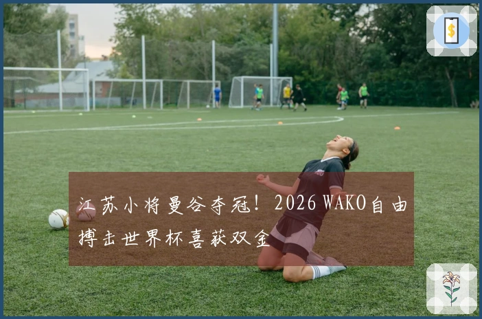 江苏小将曼谷夺冠！2026 WAKO自由搏击世界杯喜获双金