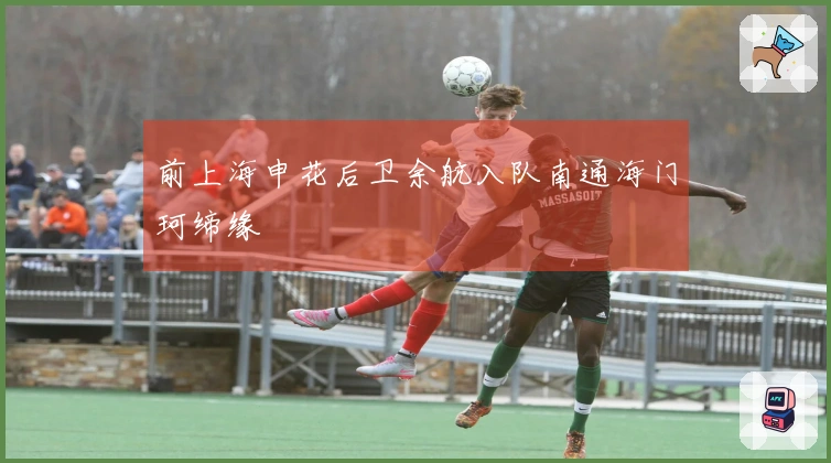 前上海申花后卫余航入队南通海门珂缔缘