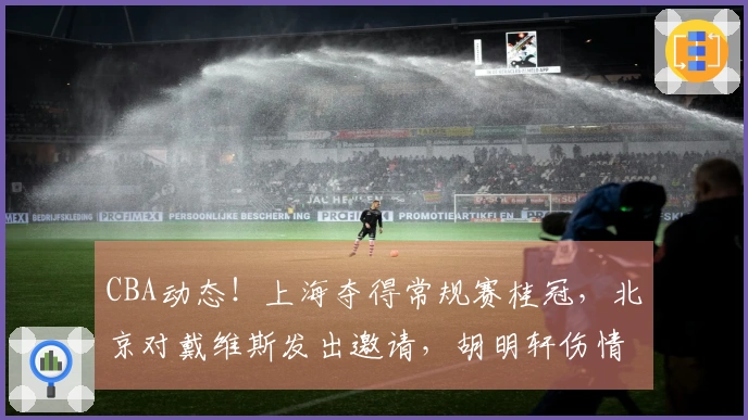 CBA动态！上海夺得常规赛桂冠，北京对戴维斯发出邀请，胡明轩伤情加重