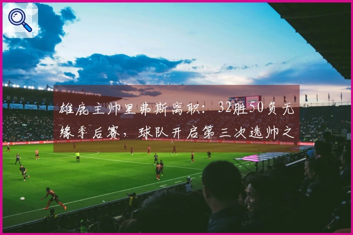 雄鹿主帅里弗斯离职：32胜50负无缘季后赛，球队开启第三次选帅之旅