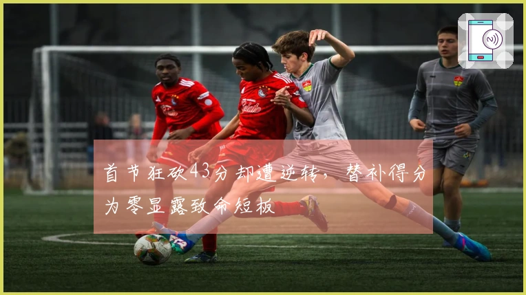 首节狂砍43分却遭逆转，替补得分为零显露致命短板