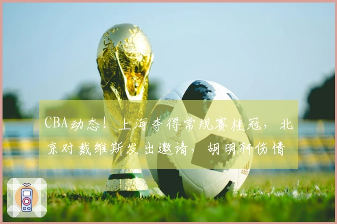 CBA动态！上海夺得常规赛桂冠，北京对戴维斯发出邀请，胡明轩伤情加重