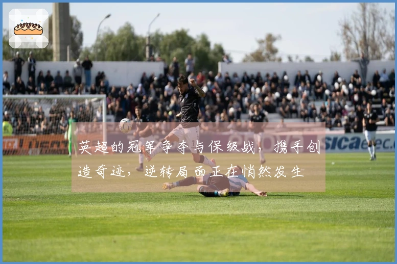 英超的冠军争夺与保级战，携手创造奇迹，逆转局面正在悄然发生