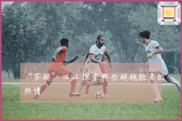“苏超”回归 探索那些超越胜负的热情