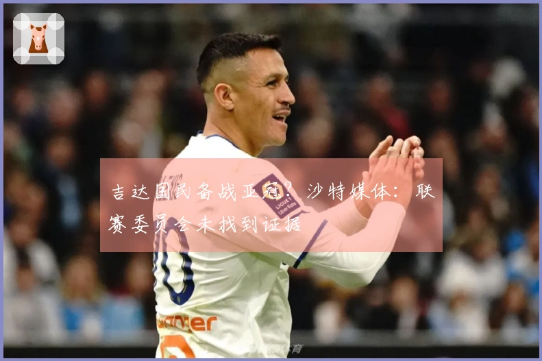 吉达国民备战亚冠？沙特媒体：联赛委员会未找到证据
