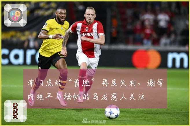 津门虎的“首胜”再度失利，谢蒂内绝平与杨帆的乌龙惹人关注