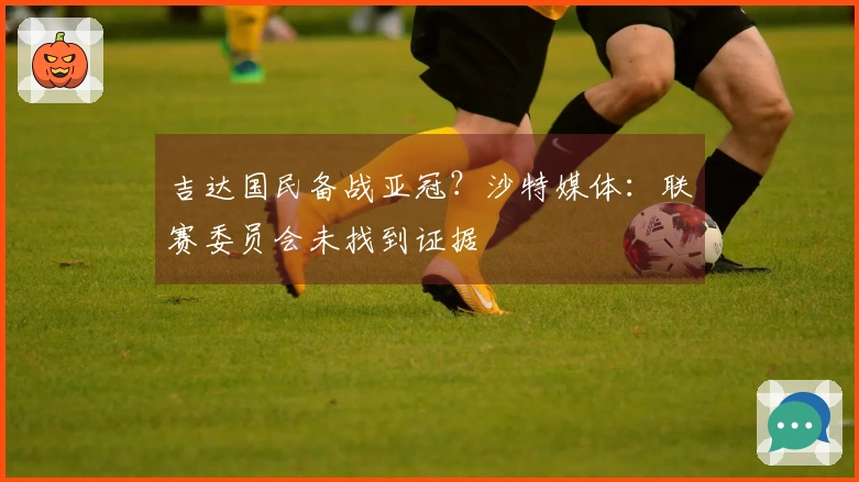 吉达国民备战亚冠？沙特媒体：联赛委员会未找到证据