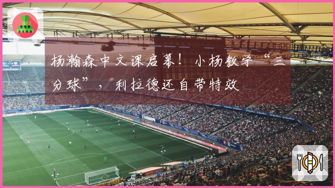 杨瀚森中文课启幕！小杨教学“三分球”，利拉德还自带特效