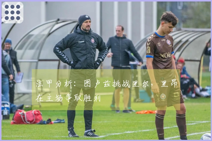 法甲分析：图卢兹挑战里尔，里昂在主场争取胜利